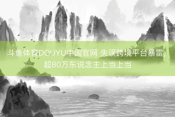 斗鱼体育DOUYU中国官网 失误跨境平台暴雷， 超80万东说念主上当上当
