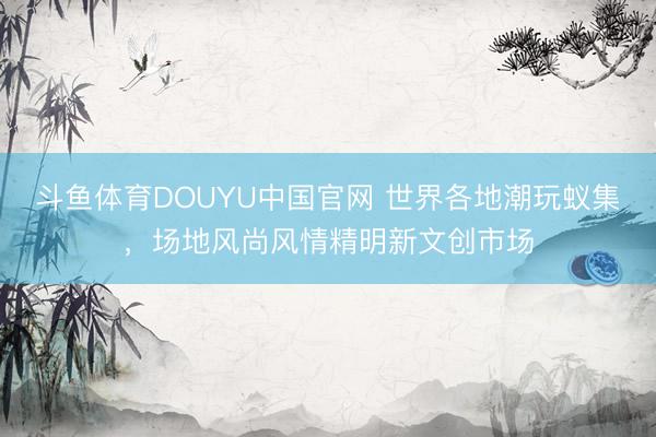 斗鱼体育DOUYU中国官网 世界各地潮玩蚁集，场地风尚风情精明新文创市场