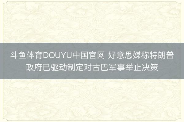 斗鱼体育DOUYU中国官网 好意思媒称特朗普政府已驱动制定对古巴军事举止决策