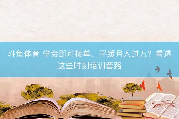 斗鱼体育 学会即可接单、平缓月入过万？看透这些时刻培训套路