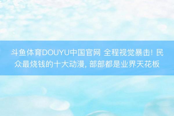 斗鱼体育DOUYU中国官网 全程视觉暴击! 民众最烧钱的十大动漫， 部部都是业界天花板
