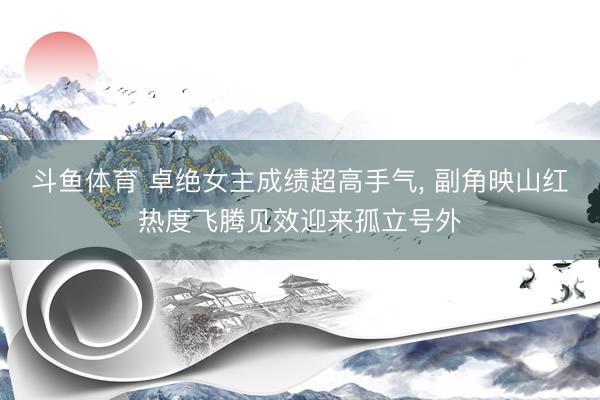 斗鱼体育 卓绝女主成绩超高手气， 副角映山红热度飞腾见效迎来孤立号外