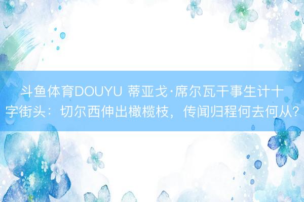 斗鱼体育DOUYU 蒂亚戈·席尔瓦干事生计十字街头：切尔西伸出橄榄枝，传闻归程何去何从？