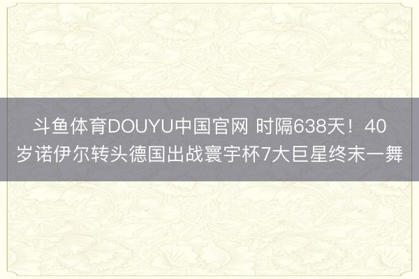 斗鱼体育DOUYU中国官网 时隔638天!40岁诺伊尔转头德国出战寰宇杯7大巨星终末一舞