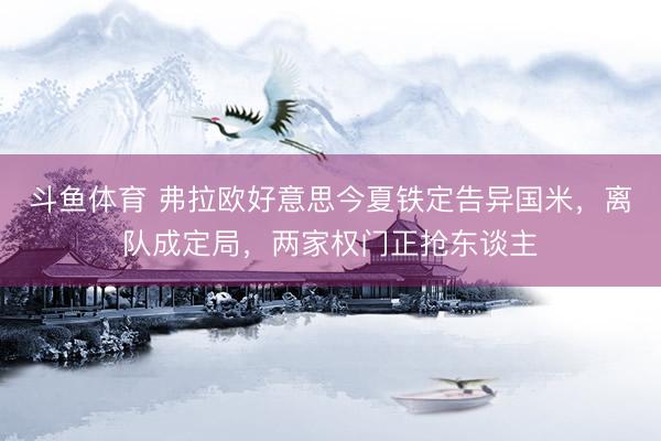 斗鱼体育 弗拉欧好意思今夏铁定告异国米，离队成定局，两家权门正抢东谈主