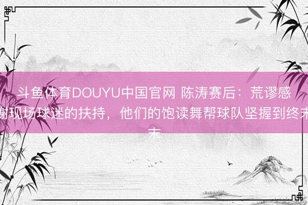 斗鱼体育DOUYU中国官网 陈涛赛后：荒谬感谢现场球迷的扶持，他们的饱读舞帮球队坚握到终末