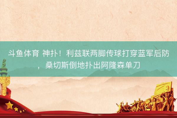 斗鱼体育 神扑!利兹联两脚传球打穿蓝军后防,桑切斯倒地扑出阿隆森单刀