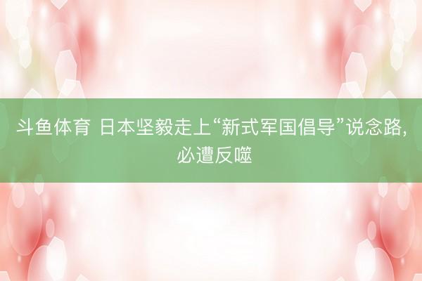 斗鱼体育 日本坚毅走上“新式军国倡导”说念路， 必遭反噬