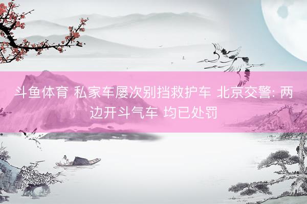 斗鱼体育 私家车屡次别挡救护车 北京交警: 两边开斗气车 均已处罚