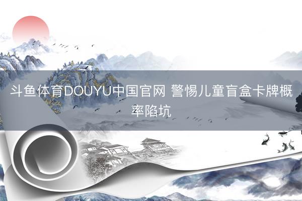 斗鱼体育DOUYU中国官网 警惕儿童盲盒卡牌概率陷坑