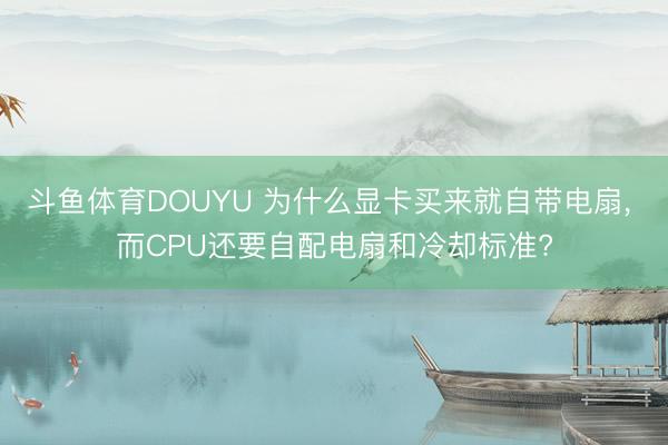 斗鱼体育DOUYU 为什么显卡买来就自带电扇， 而CPU还要自配电扇和冷却标准?