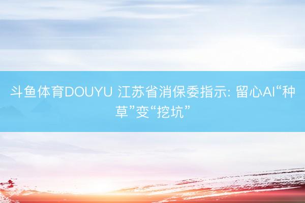 斗鱼体育DOUYU 江苏省消保委指示: 留心AI“种草”变“挖坑”