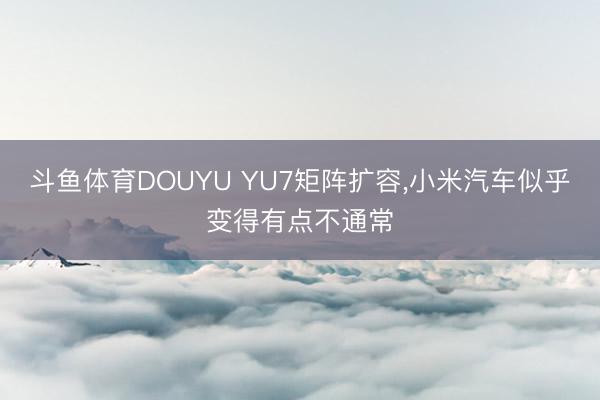 斗鱼体育DOUYU YU7矩阵扩容，小米汽车似乎变得有点不通常