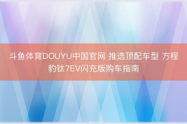 斗鱼体育DOUYU中国官网 推选顶配车型 方程豹钛7EV闪充版购车指南