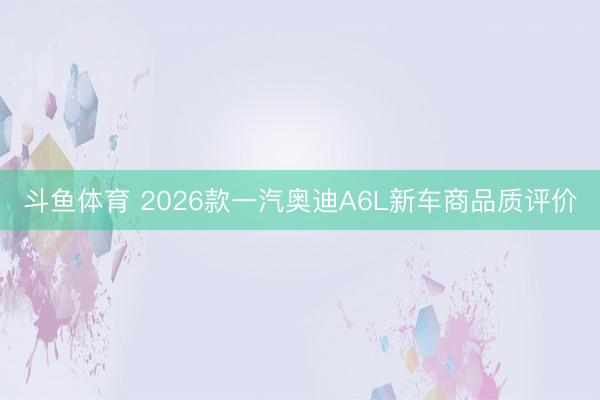 斗鱼体育 2026款一汽奥迪A6L新车商品质评价