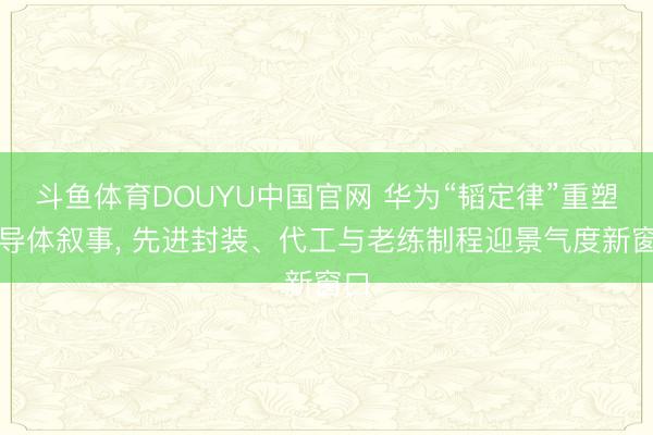 斗鱼体育DOUYU中国官网 华为“韬定律”重塑半导体叙事， 先进封装、代工与老练制程迎景气度新窗口