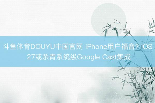 斗鱼体育DOUYU中国官网 iPhone用户福音? iOS 27或杀青系统级Google Cast集成