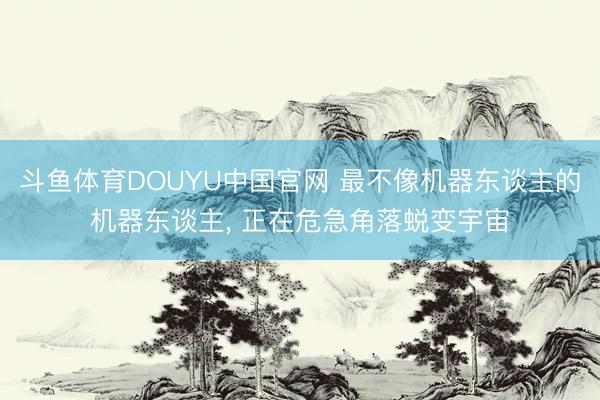 斗鱼体育DOUYU中国官网 最不像机器东谈主的机器东谈主， 正在危急角落蜕变宇宙
