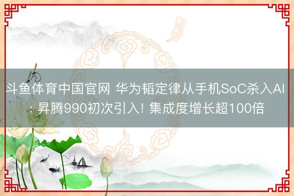 斗鱼体育中国官网 华为韬定律从手机SoC杀入AI : 昇腾990初次引入! 集成度增长超100倍