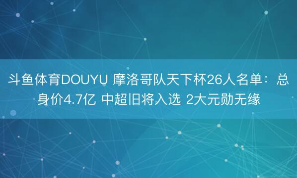 斗鱼体育DOUYU 摩洛哥队天下杯26人名单：总身价4.7亿 中超旧将入选 2大元勋无缘