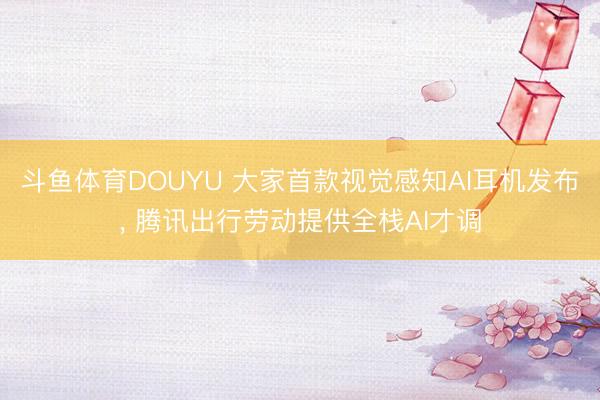 斗鱼体育DOUYU 大家首款视觉感知AI耳机发布， 腾讯出行劳动提供全栈AI才调