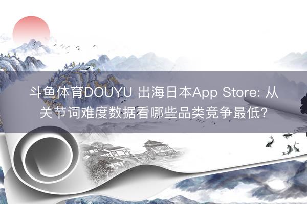 斗鱼体育DOUYU 出海日本App Store: 从关节词难度数据看哪些品类竞争最低?
