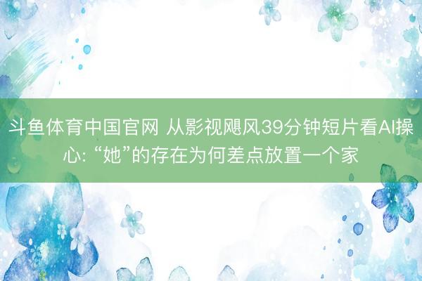 斗鱼体育中国官网 从影视飓风39分钟短片看AI操心: “她”的存在为何差点放置一个家