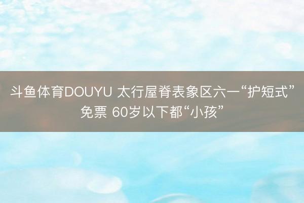 斗鱼体育DOUYU 太行屋脊表象区六一“护短式”免票 60岁以下都“小孩”