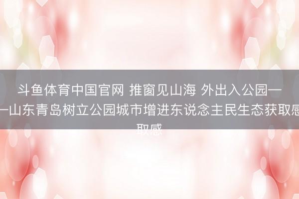 斗鱼体育中国官网 推窗见山海 外出入公园——山东青岛树立公园城市增进东说念主民生态获取感