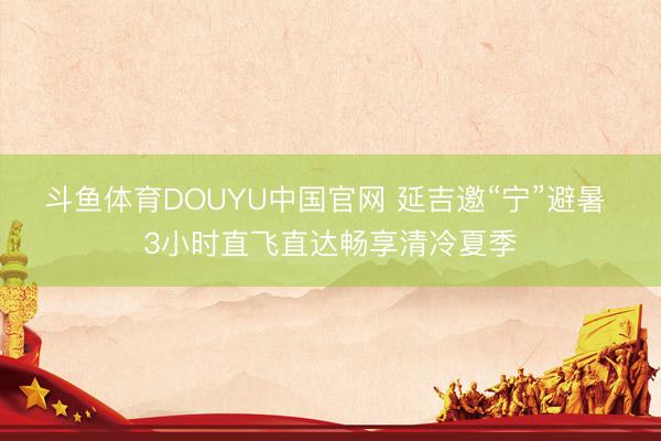 斗鱼体育DOUYU中国官网 延吉邀“宁”避暑 3小时直飞直达畅享清冷夏季