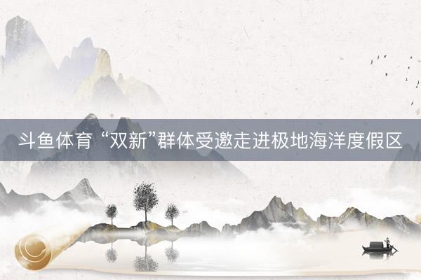 斗鱼体育 “双新”群体受邀走进极地海洋度假区
