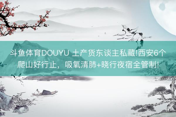 斗鱼体育DOUYU 土产货东谈主私藏!西安6个爬山好行止，吸氧清肺+晓行夜宿全管制!