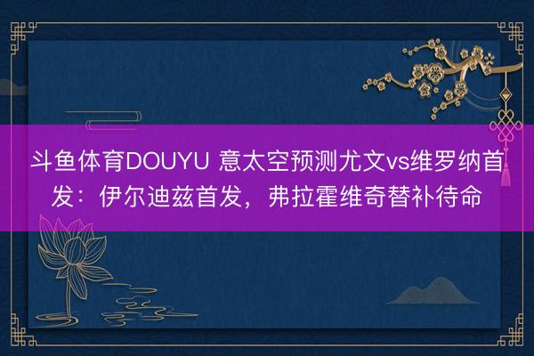 斗鱼体育DOUYU 意太空预测尤文vs维罗纳首发：伊尔迪兹首发，弗拉霍维奇替补待命