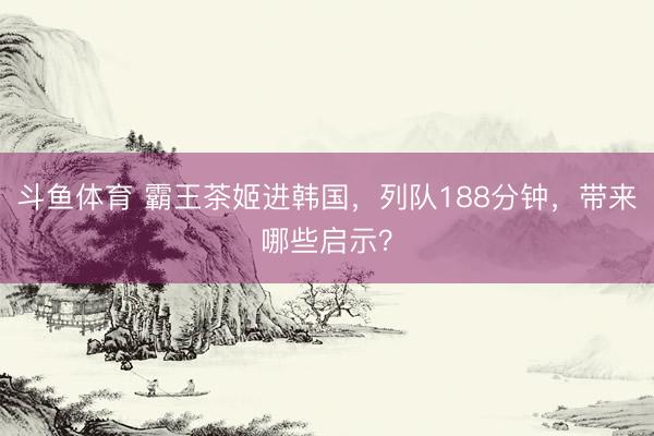 斗鱼体育 霸王茶姬进韩国，列队188分钟，带来哪些启示？