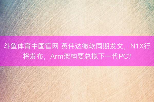 斗鱼体育中国官网 英伟达微软同期发文，N1X行将发布，Arm架构要总揽下一代PC？