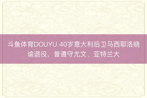斗鱼体育DOUYU 40岁意大利后卫马西耶洛晓谕退役，曾遵守尤文、亚特兰大