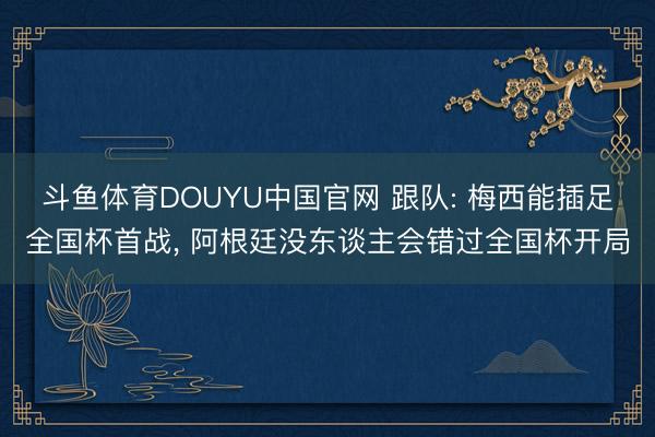 斗鱼体育DOUYU中国官网 跟队: 梅西能插足全国杯首战， 阿根廷没东谈主会错过全国杯开局
