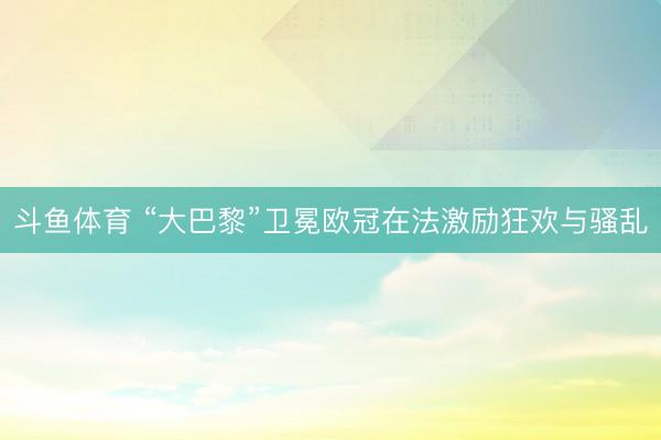 斗鱼体育 “大巴黎”卫冕欧冠在法激励狂欢与骚乱