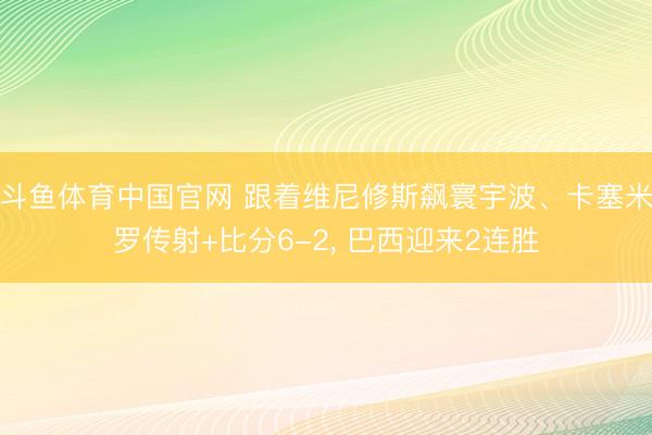 斗鱼体育中国官网 跟着维尼修斯飙寰宇波、卡塞米罗传射+比分6-2， 巴西迎来2连胜
