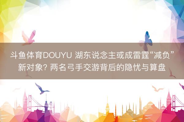 斗鱼体育DOUYU 湖东说念主或成雷霆“减负”新对象? 两名弓手交游背后的隐忧与算盘