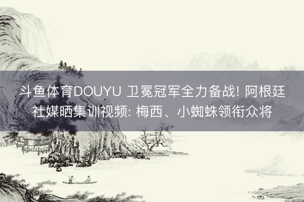 斗鱼体育DOUYU 卫冕冠军全力备战! 阿根廷社媒晒集训视频: 梅西、小蜘蛛领衔众将