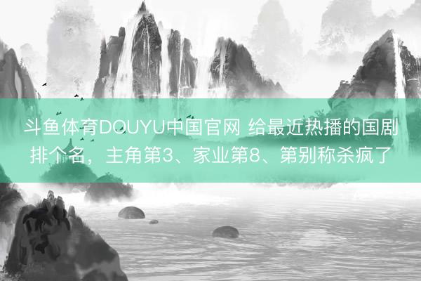 斗鱼体育DOUYU中国官网 给最近热播的国剧排个名，主角第3、家业第8、第别称杀疯了