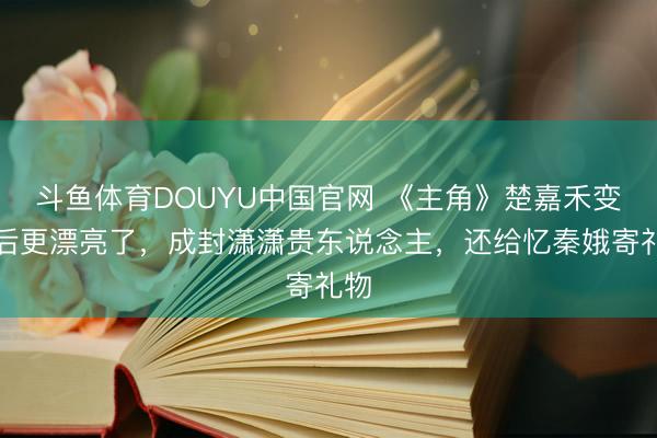 斗鱼体育DOUYU中国官网 《主角》楚嘉禾变好后更漂亮了，成封潇潇贵东说念主，还给忆秦娥寄礼物