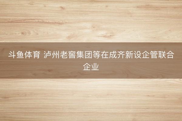 斗鱼体育 泸州老窖集团等在成齐新设企管联合企业