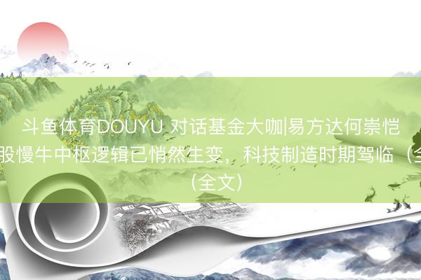 斗鱼体育DOUYU 对话基金大咖|易方达何崇恺:A股慢牛中枢逻辑已悄然生变,科技制造时期驾临(全文)