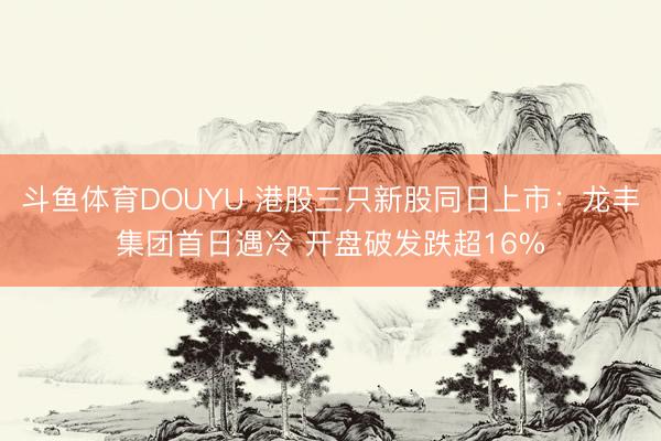 斗鱼体育DOUYU 港股三只新股同日上市：龙丰集团首日遇冷 开盘破发跌超16%