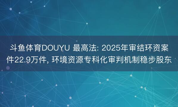 斗鱼体育DOUYU 最高法: 2025年审结环资案件22.9万件， 环境资源专科化审判机制稳步股东
