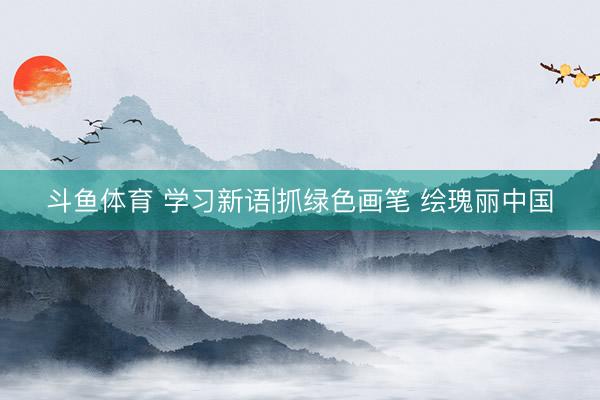 斗鱼体育 学习新语|抓绿色画笔 绘瑰丽中国