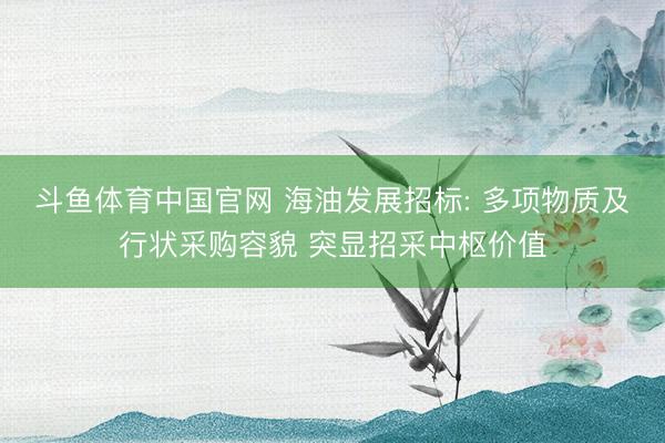 斗鱼体育中国官网 海油发展招标: 多项物质及行状采购容貌 突显招采中枢价值