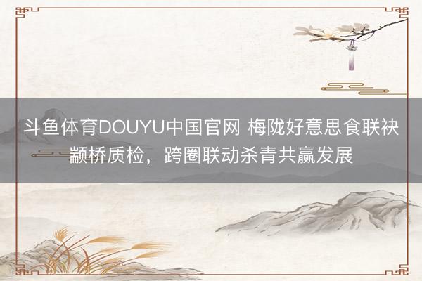 斗鱼体育DOUYU中国官网 梅陇好意思食联袂颛桥质检，跨圈联动杀青共赢发展